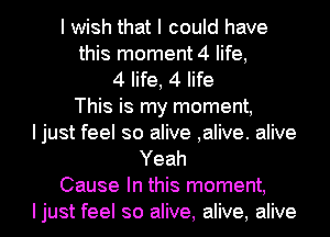 I wish that I could have
this moment 4 life,
4 life, 4 life
This is my moment,
I just feel so alive ,alive. alive
Yeah
Cause In this moment,
Ijust feel so alive, alive, alive