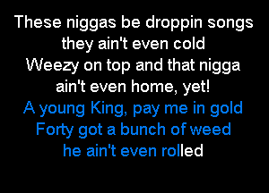 These niggas be droppin songs
they ain't even cold
Weezy on top and that nigga
ain't even home, yet!

A young King, pay me in gold
Forty got a bunch of weed
he ain't even rolled