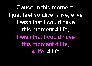 Cause In this moment,
Ijust feel so alive, alive, alive
I wish that I could have
this moment 4 life,

I wish that I could have
this moment 4 life,

4 life, 4 life I