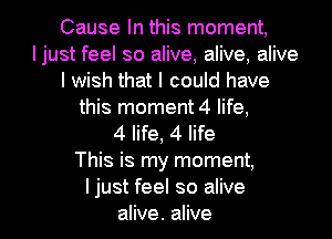 Cause In this moment,
Ijust feel so alive, alive, alive
I wish that I could have
this moment 4 life,

4 life, 4 life
This is my moment,

I just feel so alive
alive. alive I