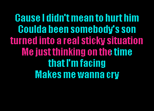 cause I didn't mean to hurt him
Goulda been somehodu's SOII
turned into a real sticky situation
me just thinking on the time
that I'm facing
Makes me wanna 0W