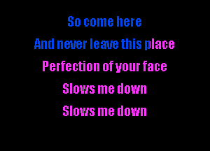 So come here
And never leauethis place
Perfection ofwurface

Slows me down
Slows me down