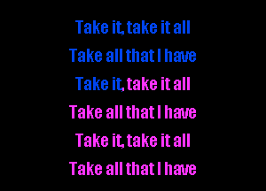 Take it. take it all
Take all thatl have
Take it, take it all

Take all thatl have
Take it. take it all
Take all thatl have