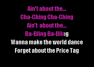 Ain'tahoutthe...
Gha-Ghing Gha-Ghing
Ain't ahoutthe...

Ba-Bling Ba-Bling
Wanna make the world dance
Forget ahoutthe Price Tag