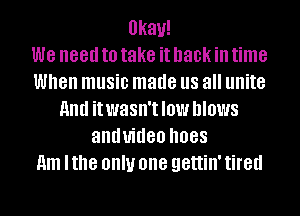 Okay!
we need to take it hack in time
When music made US all unite
HIM itwasn'tlow blows
anduideo .1088
11m lthe OIIIU one gettin' tired