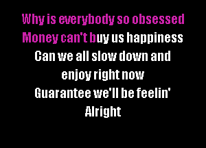 Why is everybody so obsessed
Money can'tnuv us happiness
can we all slow down and
enioyrightnow
Guarantee we'll be feelin'
Alright