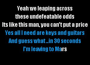 Yeah we leaning across
these undefeatanle odds
IIS like this man, you can't Illlt a price
V88 all I need are keys and guitars
And guess what..in 30 seconds
I'm leaving to Mars