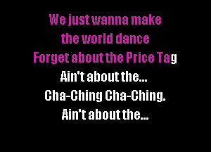 We iustwanna make
the world dance
Forget about the Price Tag

ain't about the...
Gha-Bhing Gha-Ghing.
Ain't ahouttlle...