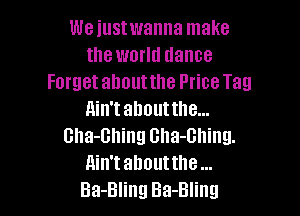 We iustwanna make
the world dance
Forget about the Price Tag

ain't about the...
Gha-Bhing Gha-Ghing.

Ain't abouttlle

Ba-Bling Ba-Bling