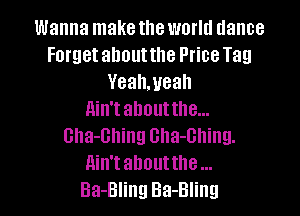 Wanna make the world dance
Forget ahoutthe Ptice Tag
Yeahmeah

ain't about the...
Gha-Bhing Gha-Ghing.

Ain't abouttlle

Ba-Bling Ba-Bling