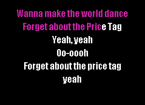 Wanna make the world dance
Forget about the Price Tag
Yealweah

Uo-oooh
Forget ahoutthe mice tag
yeah