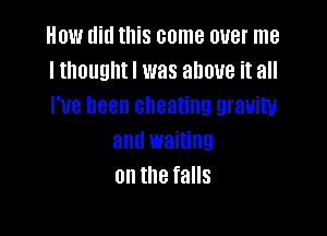 How did this come over me
I theuuhtl was above it all
I've been cheating gravity

and waiting
on the falls