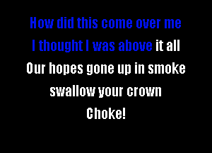 How did this come over me
I thouuhtl was above it all
Our nones gone up in smoke

swallow U01 crown
Choke!