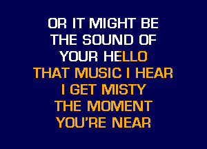 0R IT MIGHT BE
THE SOUND OF
YOUR HELLO
THAT MUSIC I HEAR
I GET MISTY
THE MOMENT

YOURE NEAR l