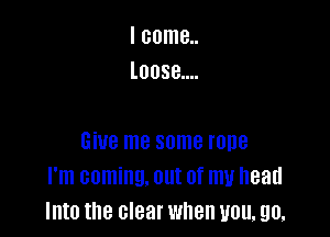 I come..
Loose....

Give me some rope
I'm coming. out of my head
Into the clear when you, 90.