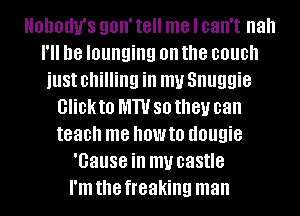 HBDOUU'S 90W t8 me I can't nah
I'll D8 lounging on the couch
just chilling ill my Snuggie
GHDKIO MW 80 they can
teach me OW!!! dougie
'Gause ill my castle
I'm the freaking man