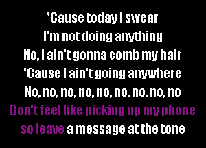 'Gause todaul swear
I'm not (10ng anything
0, I ain't gonna comb my hair
'Gause I ain't going anywhere
H0,n0,no,no,no,no,no,no,no
UOII'I feel like picking llll my phone
80 leave a message at the tone