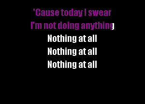'Gause today I swear
I'm not doing anything
Nothing atall
Nothing atall

Nothing atall