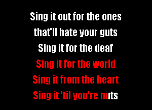 Sing it out for the ones
that hate your guts
Sing it for the deaf

Sing it for the world
Sing it from the heart
Sing it 'til you're nuts