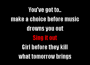 You've got to..
make a choice before music
drowns you out

Sing it out
Girl before they kill
what tomorrow brings