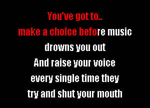 You've got to..
make a choice before music
drowns you out

911d raise U0! UOiGB
BUBW single time they
W allll Sllllt WI mouth