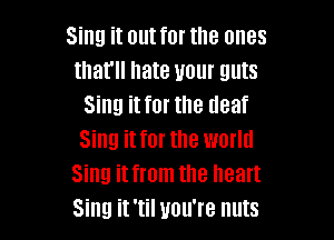Sing it out for the ones
that hate your guts
Sing it for the deaf

Sing it for the world
Sing it from the heart
Sing it 'til you're nuts