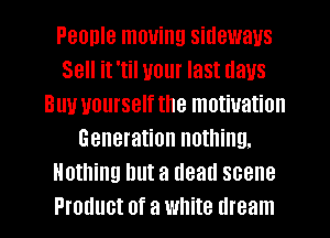 People moving sideways
Sell it 'til your last days
Buu yourself the motivation
Generation nothing.
Nothing but a dead scene

Product of a white dream I