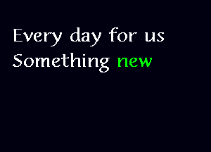Every day for us
Something new