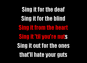 Sing it for the (leaf
Sing it for the blind
Sing it from the heart

Sing it 'til you're huts
Sing it out for the ones
that hate your guts