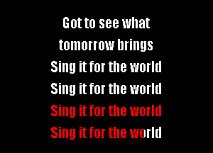 Gotta see what
tomorrow brings
Sing it for the world

Sing it for the world
Sing it for the world
Sing it for the world