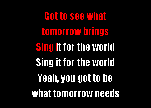 Gotta see what
tomorrow brings
Sing it for the world

Sing it for the world
Yeahmou gotta be
what tomorrow needs