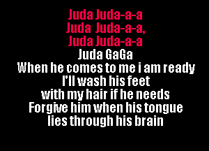 Juda Juda-a-a
Juda Juda-a-a,
Juda Juda-a-a
Juda GaGa
When he comes to me i am ready
I'llwash his feet
With my hair if he needs
FOI'QWB him when his tongue
lies through his brain