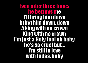 Even afterthreetimes
he betrays me

I'll bring him down

bring him down.tlown

a king with no crown
King with no crown

I'm just a Holufool oh Dally

he's so cruel but...

I'm Still in love
With Judas. baby I
