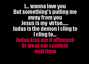 I... wanna love you
But something's pulling me
awaufrom you
Jesus is my virtue .....
Judas is the demon I cling to
Iclingto...
Judas kiss me if offensed
0r wear ear condom
nemtime