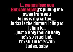 I... wanna love you
But something's pulling me
awaufrom you
Jesus is my virtue .....
Judas is the demon I cling to
Iclingto...
...iust a Holvfool oh baby
he's so cruel but.
I'm still in love with
Judas.hahv