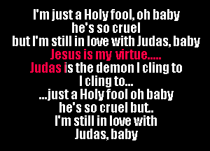 I'm just 3 HOW fOOL Oh baby
8'8 so cruel
but I'm Still in love with Judas, balm
JESUS is my virtue .....
Judas iS the demon I cling to
lcling t0...
...illSt 3 HOW fl)! Oh baby
8'8 so cruel but.
I'm Still in love with
Judasmanv