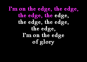 I'm on the edge, the edge,
the edge, the edge,
the edge, the edge,

the edge,

I'm on the edge
of glory