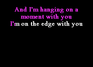 And I'm hanging on a
moment with you
I'm on the edge with you