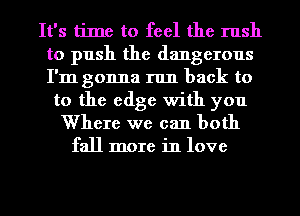 It's time to feel the rush
to push the dangerous
I'm gonna run back to

to the edge with you
Where we can both
fall more in love