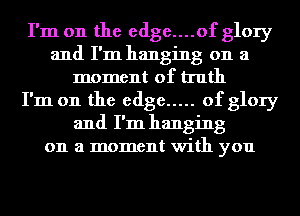 I'm on the edge....of glory
and I'm hanging on a
moment of truth
I'm on the edge ..... of glory
and I'm hanging
on a moment with you