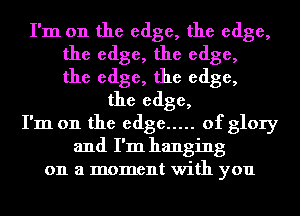 I'm on the edge, the edge,
the edge, the edge,
the edge, the edge,
the edge,
I'm on the edge ..... of glory
and I'm hanging
on a moment with you