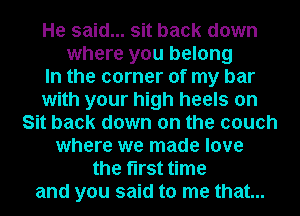 He said... sit back down
where you belong
In the corner of my bar
with your high heels on
Sit back down on the couch
where we made love
the first time

and you said to me that...