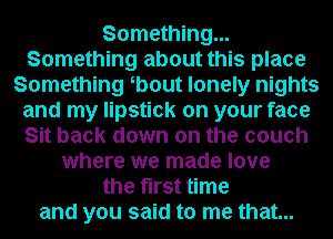 Something...
Something about this place
Something b0ut lonely nights
and my lipstick on your face
Sit back down on the couch
where we made love
the first time
and you said to me that...