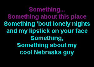 Something...
Something about this place
Something b0ut lonely nights
and my lipstick on your face
Something,
Something about my
cool Nebraska guy