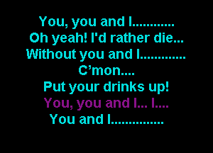 You,youandl ............
Oh yeah! I'd rather die...
Without you and I .............
CWnonuu

Put your drinks up!
You, you and l... l....
You and I ...............