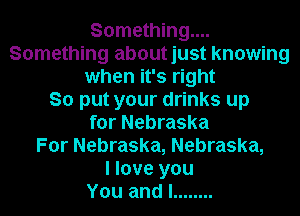 Something...
Something aboutjust knowing
when it's right
So put your drinks up
for Nebraska
For Nebraska, Nebraska,

I love you
You and I ........