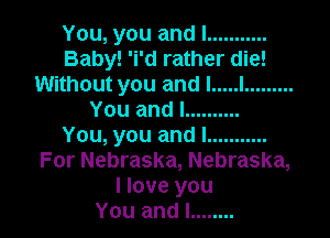 You, you and I ...........
Baby! 'i'd rather die!
Without you and I ..... I .........
You and I ..........

You, you and I ...........
For Nebraska, Nebraska,
I love you
You and I ........
