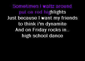 Sometimes I waltz around
put on red highlights
Just because I want my friends
to think i'm dynamite
And on Friday rocks in..
high school dance