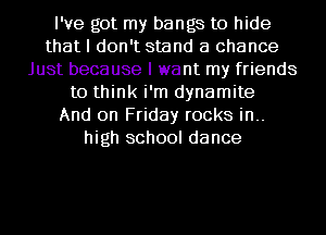 I've got my bangs to hide
that I don't stand a chance
Just because I want my friends
to think i'm dynamite
And on Friday rocks in..
high school dance