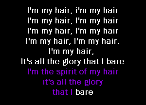 I'm my hair, i'm my hair

I'm my hair, I'm my hair

I'm my hair, I'm my hair

I'm my hair, I'm my hair.
I'm my hair,

It's all the glory that I bare
I'm the spirit of my hair
it's all the glory
thatl bare